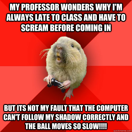 My professor wonders why I'm always late to class and have to scream before coming in BUT ITS NOT MY FAULT THAT THE COMPUTER CAN'T FOLLOW MY SHADOW CORRECTLY AND THE BALL MOVES SO SLOW!!!!  Gaming Gopher