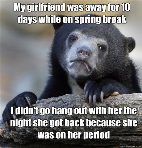 My girlfriend was away for 10 days while on spring break I didn't go hang out with her the night she got back because she was on her period  Confession Bear