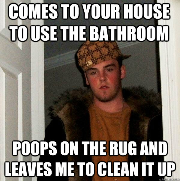 comes to your house to use the bathroom poops on the rug and leaves me to clean it up  Scumbag Steve