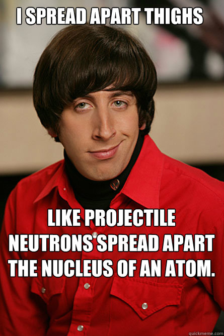 i spread apart thighs like projectile neutrons spread apart the nucleus of an atom.   Pickup Line Scientist