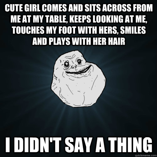 Cute girl comes and sits across from me at my table, keeps looking at me, touches my foot with hers, smiles and plays with her hair i didn't say a thing - Cute girl comes and sits across from me at my table, keeps looking at me, touches my foot with hers, smiles and plays with her hair i didn't say a thing  Forever Alone