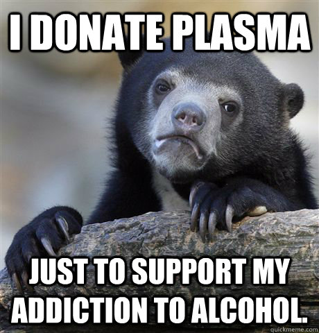 I donate plasma Just to support my addiction to alcohol.  Confession Bear