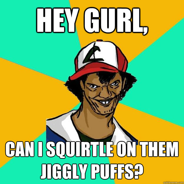 Hey gurl, Can I squirtle on them jiggly puffs?  Ash Pedreiro