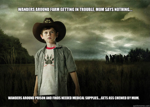 Wanders around farm getting in trouble, mom says nothing.... Wanders around prison and finds needed medical supplies....gets ass chewed by mom.  Carl Grimes Walking Dead