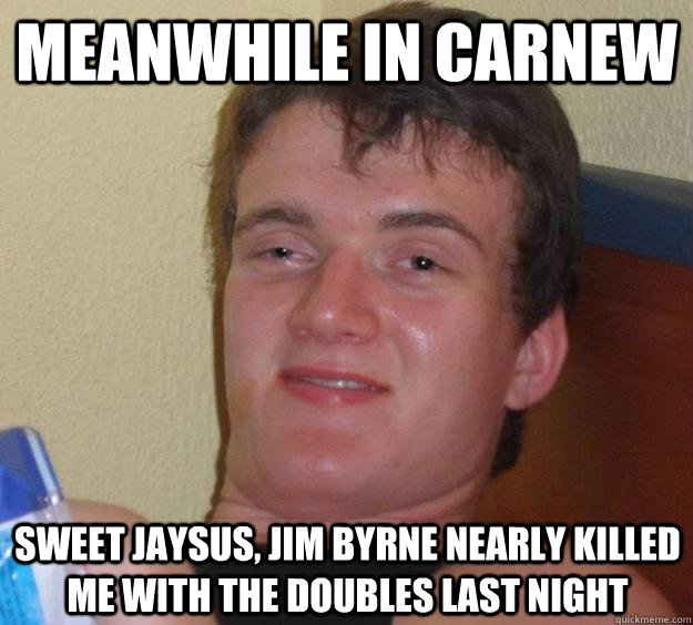 Meanwhile in carnew Sweet Jaysus, jim byrne nearly killed me with the doubles last night  10 Guy