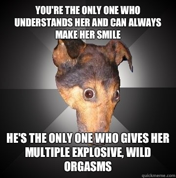You're the only one who understands her and can always make her smile He's the only one who gives her multiple explosive, wild orgasms  Depression Dog