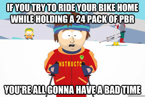 If you try to ride your bike home while holding a 24 pack of pbr You're all gonna have a bad time  South Park Youre Gonna Have a Bad Time