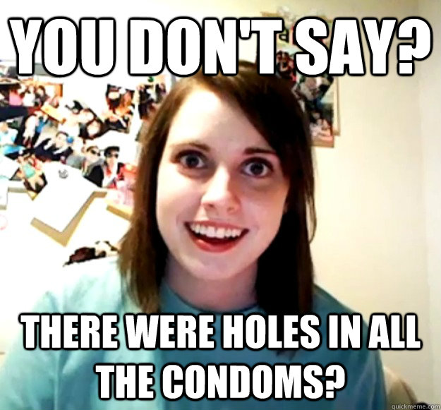 You don't say? There were holes in all the condoms? - You don't say? There were holes in all the condoms?  Overly Attached Girlfriend