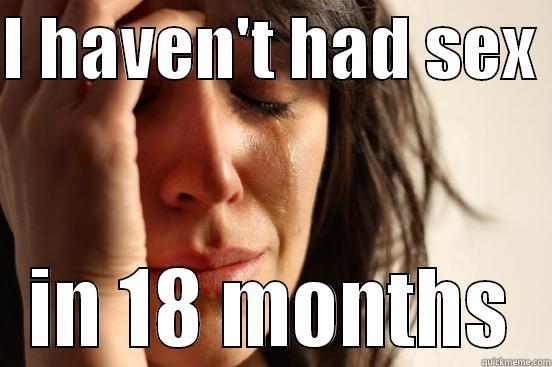 I HAVEN'T HAD SEX  IN 18 MONTHS First World Problems