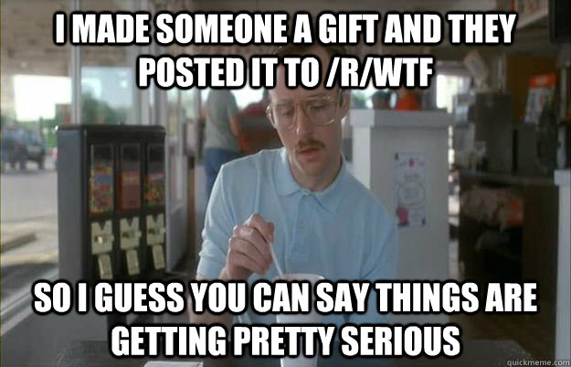 I made someone a gift and they posted it to /r/wtf So I guess you can say things are getting pretty serious  Things are getting pretty serious