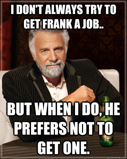 I don't always try to get Frank a job.. but when I do, he prefers not to get one.  The Most Interesting Man In The World