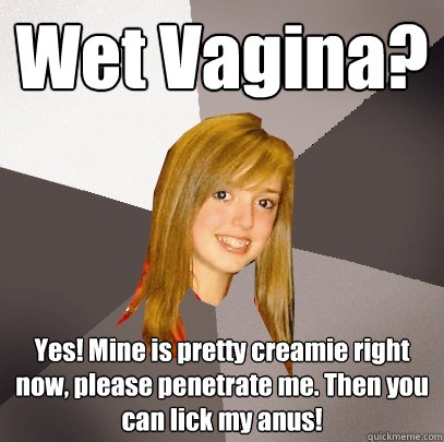 Wet Vagina? Yes! Mine is pretty creamie right now, please penetrate me. Then you can lick my anus!   Musically Oblivious 8th Grader