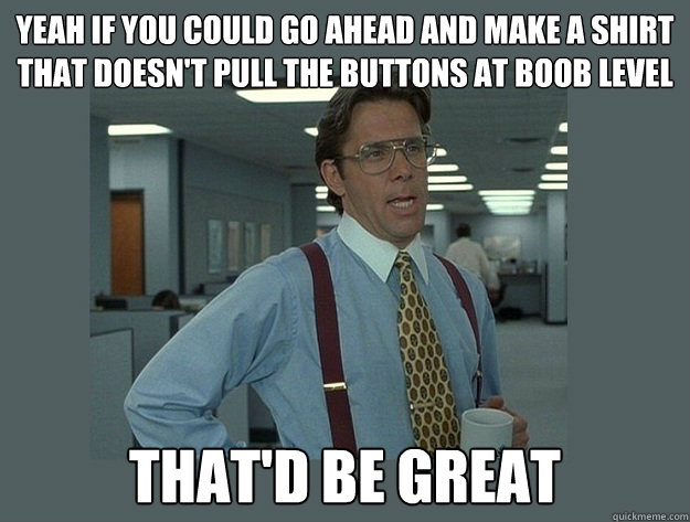 YEAH IF YOU COULD GO AHEAD AND MAKE A SHIRT
THAT DOESN'T PULL THE BUTTONS AT BOOB LEVEL That'd be great  Office Space Lumbergh