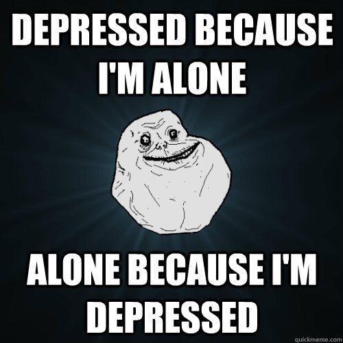 depressed because i'm alone alone because i'm depressed  Forever Alone