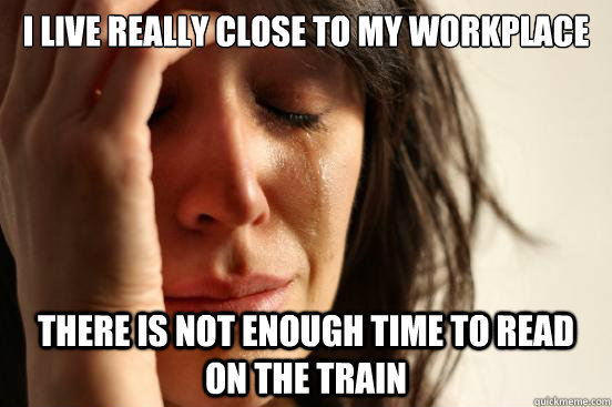 i live really close to my workplace there is not enough time to read on the train  First World Problems