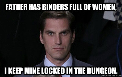 Father has binders full of women, I keep mine locked in the dungeon.   