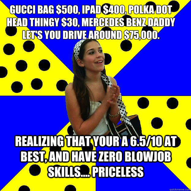 Gucci Bag $500, IPAD $400, Polka dot head thingy $30, Mercedes BEnz daddy let's you drive around $75,000. REalizing that your a 6.5/10 at best, and have zero blowjob skills.... PRICELESS - Gucci Bag $500, IPAD $400, Polka dot head thingy $30, Mercedes BEnz daddy let's you drive around $75,000. REalizing that your a 6.5/10 at best, and have zero blowjob skills.... PRICELESS  Sheltered Suburban Kid