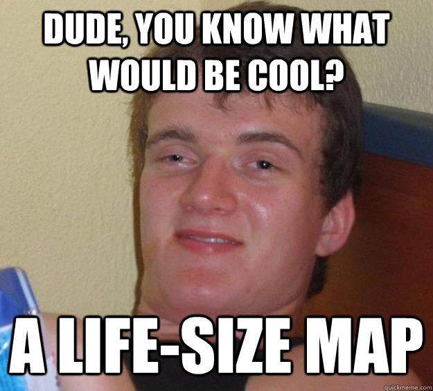 Dude, you know what would be cool? A life-size map  10 Guy