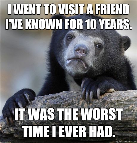 I went to visit a friend I've known for 10 years.  It was the worst time I ever had.  Confession Bear