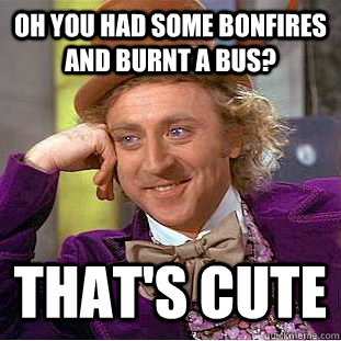 Oh you had some bonfires and burnt a bus? That's cute  Condescending Wonka