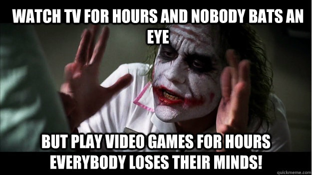 Watch Tv for hours and nobody bats an eye But play Video games for hours EVERYBODY LOSES THeir minds!  Joker Mind Loss