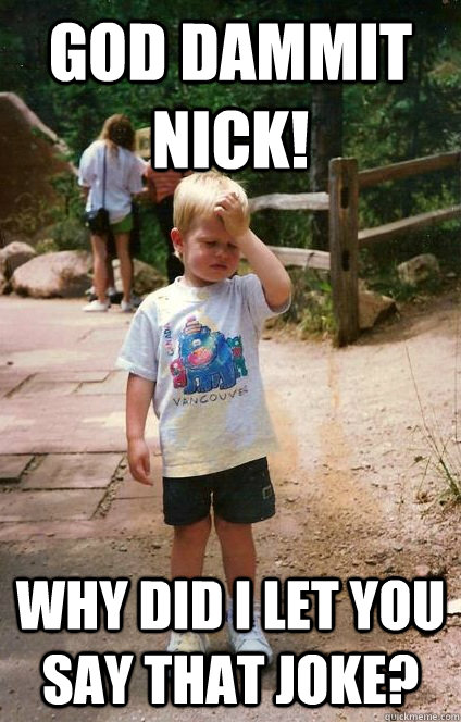 God Dammit Nick! Why did I let you say that joke?  Regretful Toddler