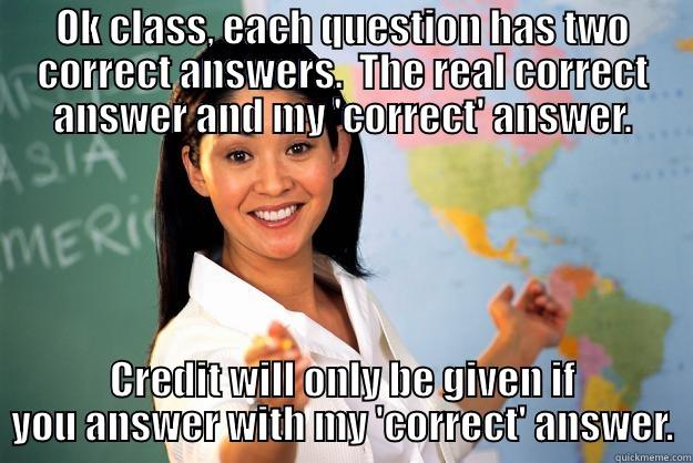 OK CLASS, EACH QUESTION HAS TWO CORRECT ANSWERS.  THE REAL CORRECT ANSWER AND MY 'CORRECT' ANSWER. CREDIT WILL ONLY BE GIVEN IF YOU ANSWER WITH MY 'CORRECT' ANSWER. Unhelpful High School Teacher