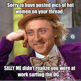 Sorry to have posted pics of hot women on your thread... SILLY ME didn't realize you were at work surfing the OG...  Condescending Wonka