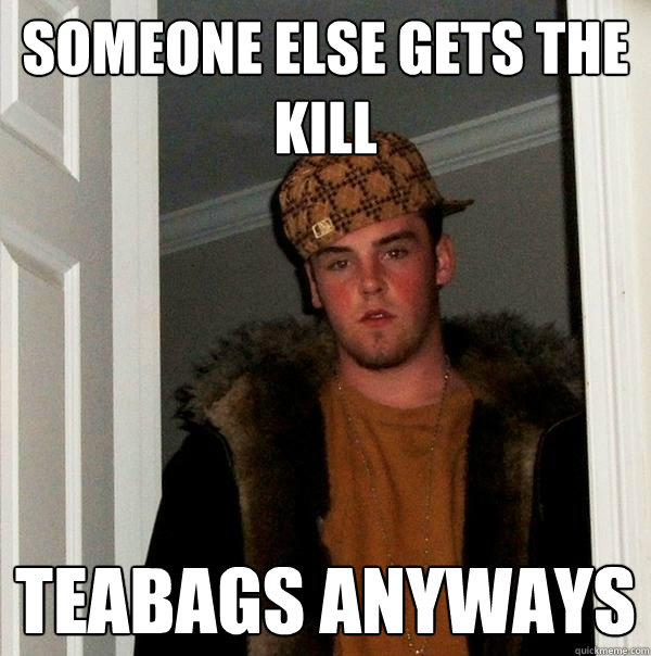 someone else gets the kill teabags anyways  Scumbag Steve