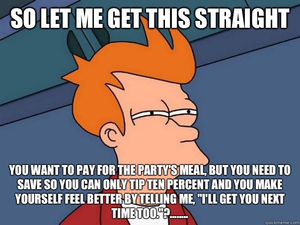 So let me get this straight You want to pay for the party's meal, but you need to save so you can only tip ten percent and you make yourself feel better by telling me, 