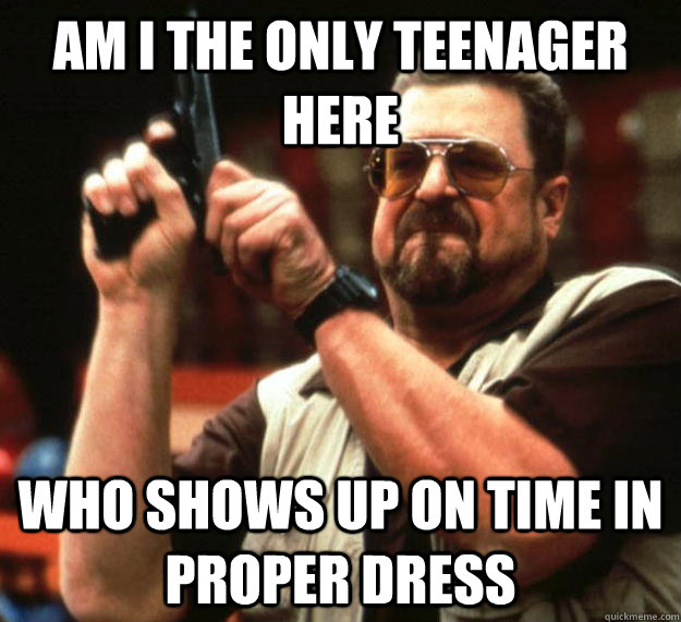 am i the only teenager here  Who shows up on time in proper dress  Angry Walter