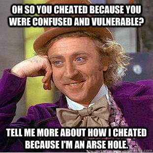 Oh so you cheated because you were confused and vulnerable? Tell me more about how I cheated because I'm an arse hole.  Condescending Wonka