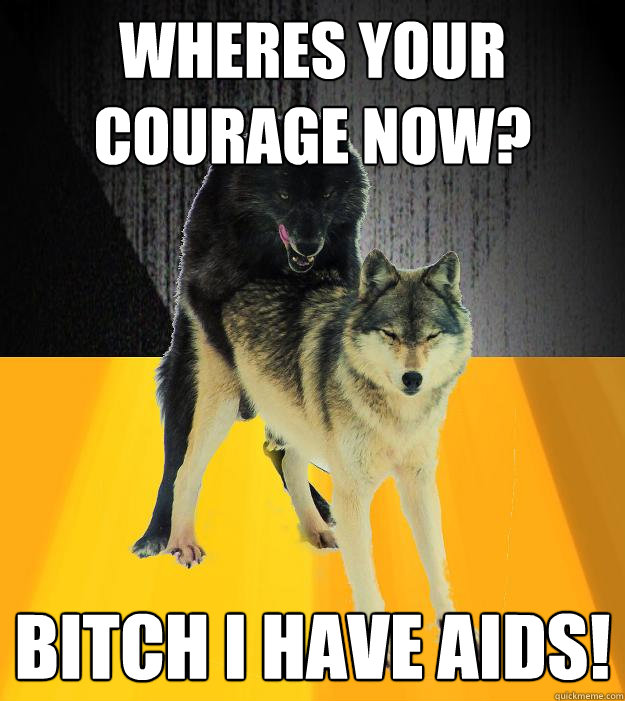 Wheres your courage now? BITCH i have aids!  