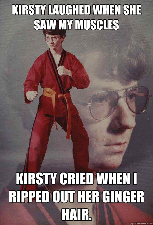 Kirsty laughed when she saw my muscles Kirsty cried when I ripped out her ginger hair.  Karate Kyle