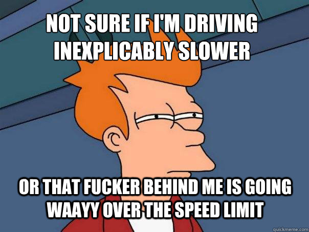 Not sure if I'm driving inexplicably slower or that fucker behind me is going waayy over the speed limit  Futurama Fry