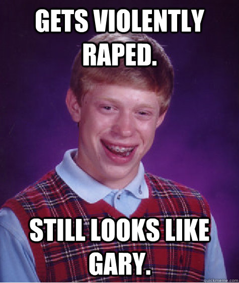 Gets VIOLENTLY RAPED. STILL LOOKS LIKE GARY. - Gets VIOLENTLY RAPED. STILL LOOKS LIKE GARY.  Bad Luck Brian