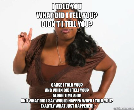 I told you
What did I tell you? 
Didn't I tell you? Cause I told you?
And when did I tell you? 
Along time ago! 
and what did I say would happen when I told you?
Exactly what just happened! - I told you
What did I tell you? 
Didn't I tell you? Cause I told you?
And when did I tell you? 
Along time ago! 
and what did I say would happen when I told you?
Exactly what just happened!  Misc