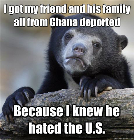 I got my friend and his family all from Ghana deported  Because I knew he hated the U.S.  Confession Bear