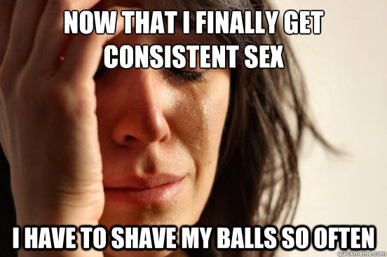 Now that i finally get consistent sex i have to shave my balls so often  First World Problems