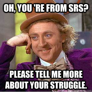 Oh, you 're from srs? Please tell me more about your struggle.  Condescending Wonka