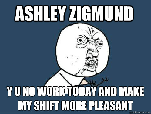 ashley zigmund y u no work today and make my shift more pleasant  Y U No