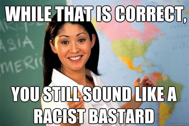 While that is correct, you still sound like a racist bastard  - While that is correct, you still sound like a racist bastard   Unhelpful High School Teacher