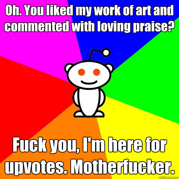 Oh. You liked my work of art and commented with loving praise? Fuck you, I'm here for upvotes. Motherfucker.  Reddit Alien