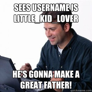 sees username is little_kid_lover he's gonna make a great father!  Lonely Computer Guy