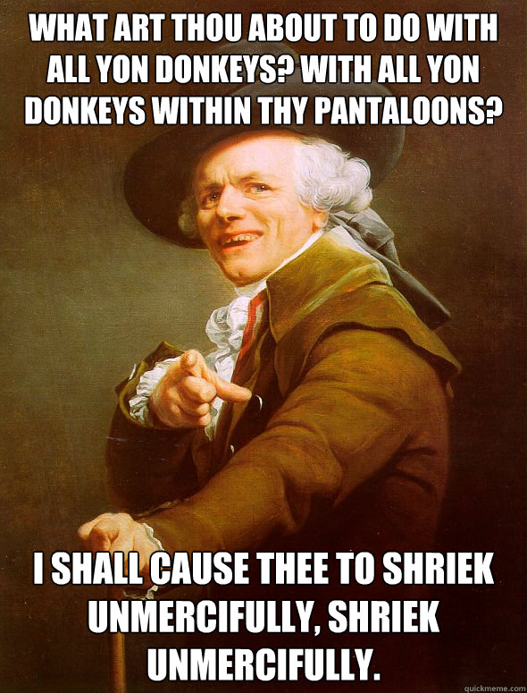 What art thou about to do with all yon donkeys? With all yon donkeys within thy pantaloons?  I shall cause thee to shriek unmercifully, shriek unmercifully.    Joseph Ducreux