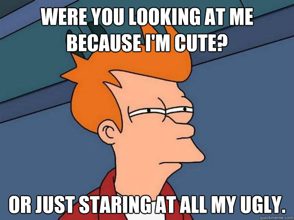 were you looking at me because I'm cute? or just staring at all my ugly.  Futurama Fry