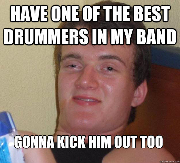 have one of the best drummers in my band gonna kick him out too
  10 Guy