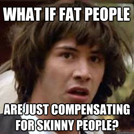 what if fat people are just compensating for skinny people?  conspiracy keanu