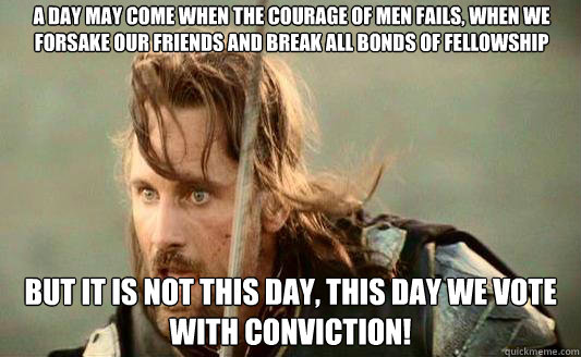 A day may come when the courage of men fails, when we forsake our friends and break all bonds of fellowship But it is not this day, this day we vote with Conviction!   Aragorn