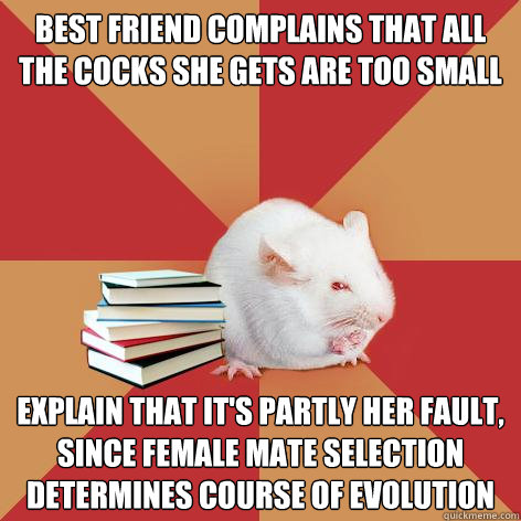 best friend complains that all the cocks she gets are too small Explain that it's partly her fault, since female mate selection determines course of evolution  Science Major Mouse